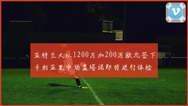 亚特兰大以1200万加200万欧元签下卡利亚里中场盖塔诺即将进行体检