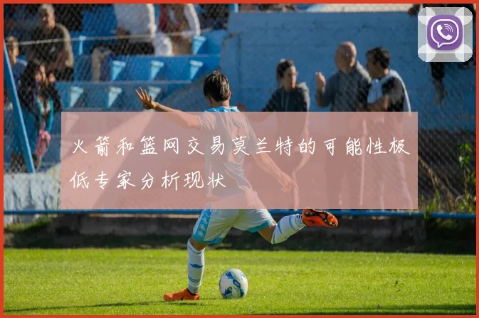 火箭和篮网交易莫兰特的可能性极低专家分析现状