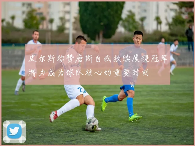皮尔斯称赞唐斯自我救赎展现冠军潜力成为球队核心的重要时刻