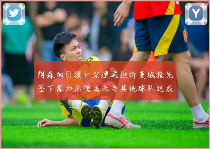阿森纳引援计划遭遇挫折曼城抢先签下蒙加厄德高未与其他球队达成协议
