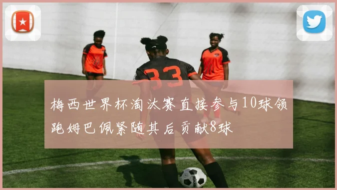 梅西世界杯淘汰赛直接参与10球领跑姆巴佩紧随其后贡献8球