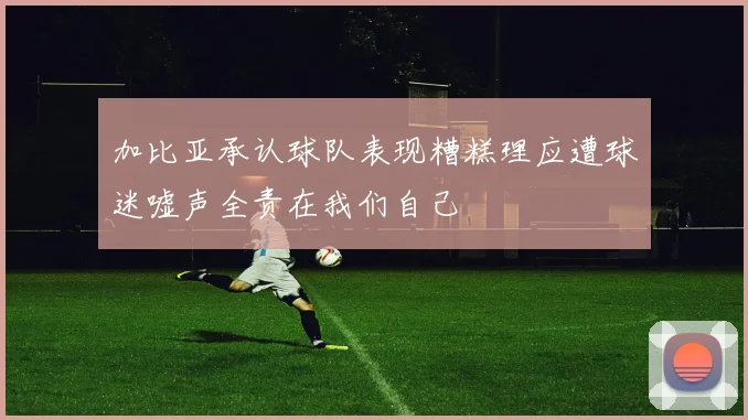 加比亚承认球队表现糟糕理应遭球迷嘘声全责在我们自己