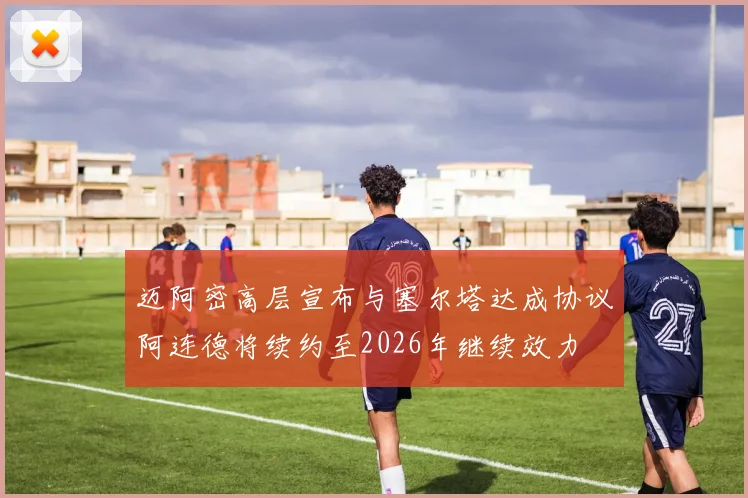 迈阿密高层宣布与塞尔塔达成协议阿连德将续约至2026年继续效力