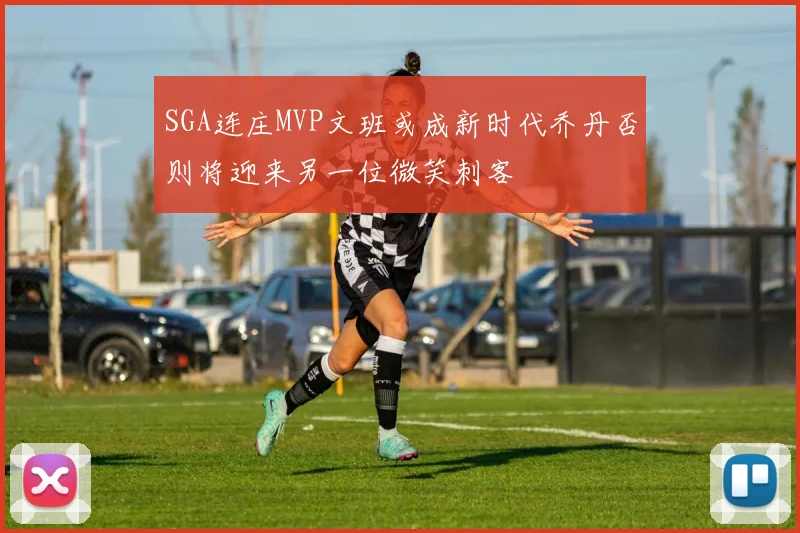SGA连庄MVP文班或成新时代乔丹否则将迎来另一位微笑刺客