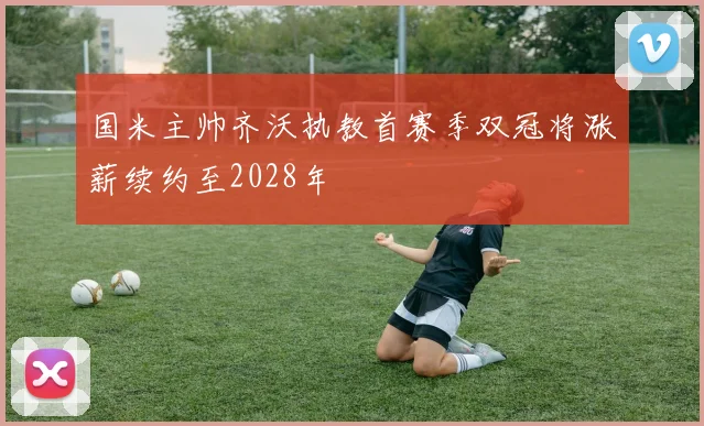 国米主帅齐沃执教首赛季双冠将涨薪续约至2028年