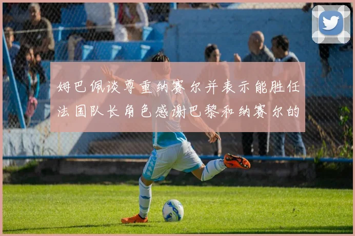 姆巴佩谈尊重纳赛尔并表示能胜任法国队长角色感谢巴黎和纳赛尔的支持