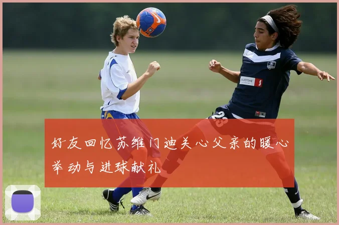 好友回忆苏维门迪关心父亲的暖心举动与进球献礼