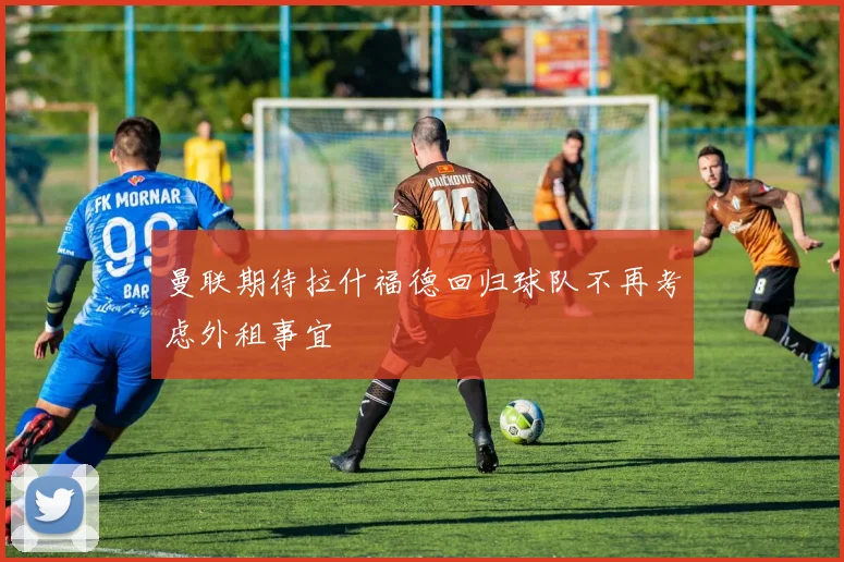 曼联期待拉什福德回归球队不再考虑外租事宜