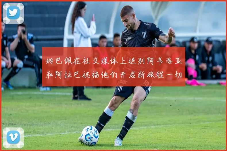 姆巴佩在社交媒体上送别阿韦洛亚和阿拉巴祝福他们开启新旅程一切顺利
