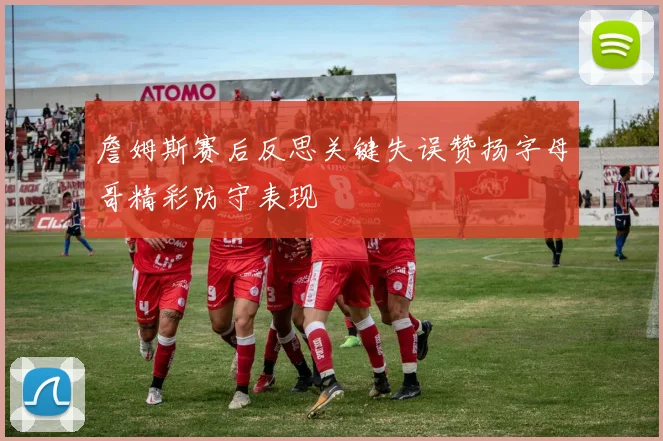 詹姆斯赛后反思关键失误赞扬字母哥精彩防守表现