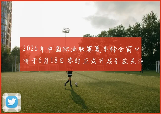 2026年中国职业联赛夏季转会窗口将于6月18日零时正式开启引发关注