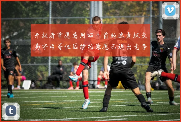 开拓者曾愿意用四个首轮选秀权交易字母哥但因续约意愿已退出竞争