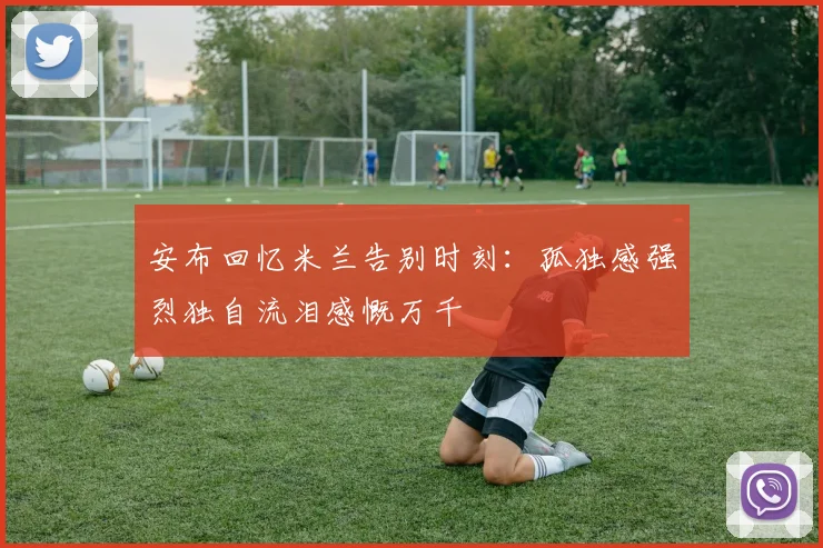 安布回忆米兰告别时刻：孤独感强烈独自流泪感慨万千