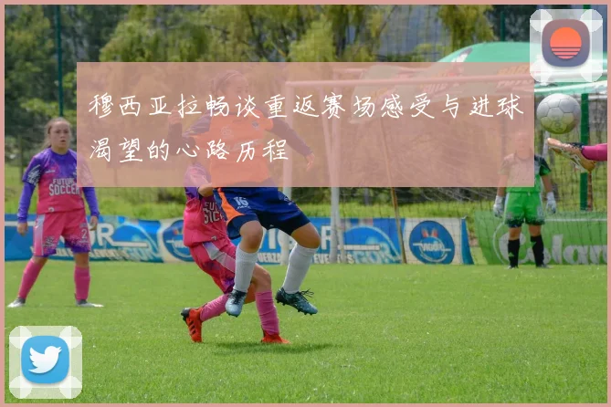 穆西亚拉畅谈重返赛场感受与进球渴望的心路历程
