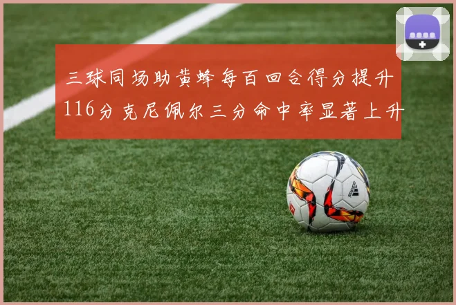 三球同场助黄蜂每百回合得分提升116分克尼佩尔三分命中率显著上升近10