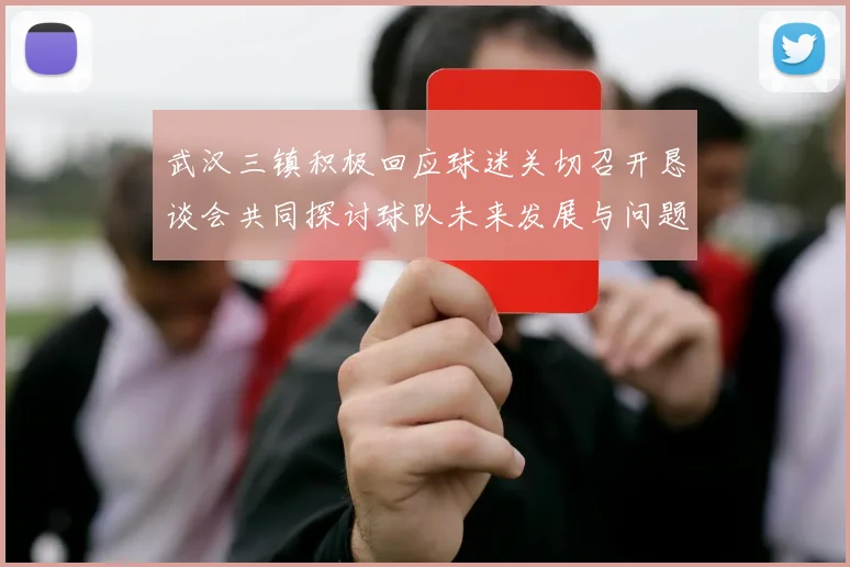 武汉三镇积极回应球迷关切召开恳谈会共同探讨球队未来发展与问题解决