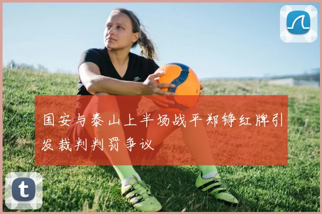 国安与泰山上半场战平郑铮红牌引发裁判判罚争议