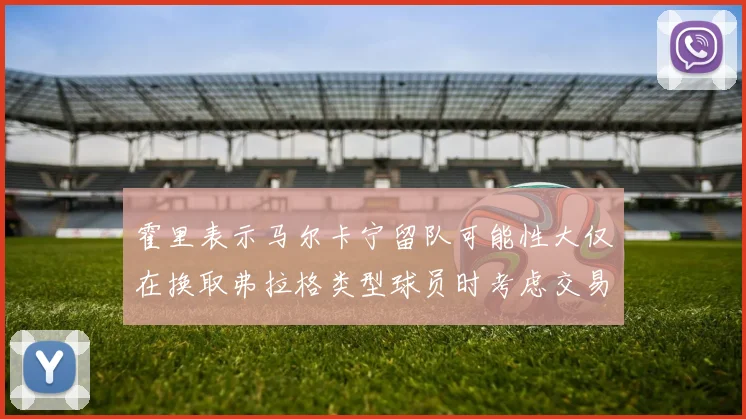 霍里表示马尔卡宁留队可能性大仅在换取弗拉格类型球员时考虑交易