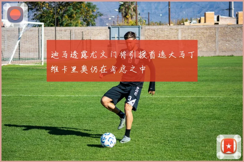 迪马透露尤文门将引援首选大马丁维卡里奥仍在考虑之中