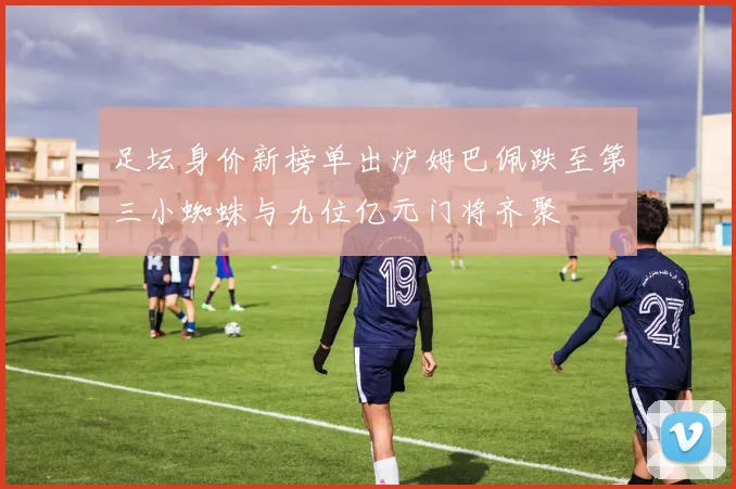 足坛身价新榜单出炉姆巴佩跌至第三小蜘蛛与九位亿元门将齐聚